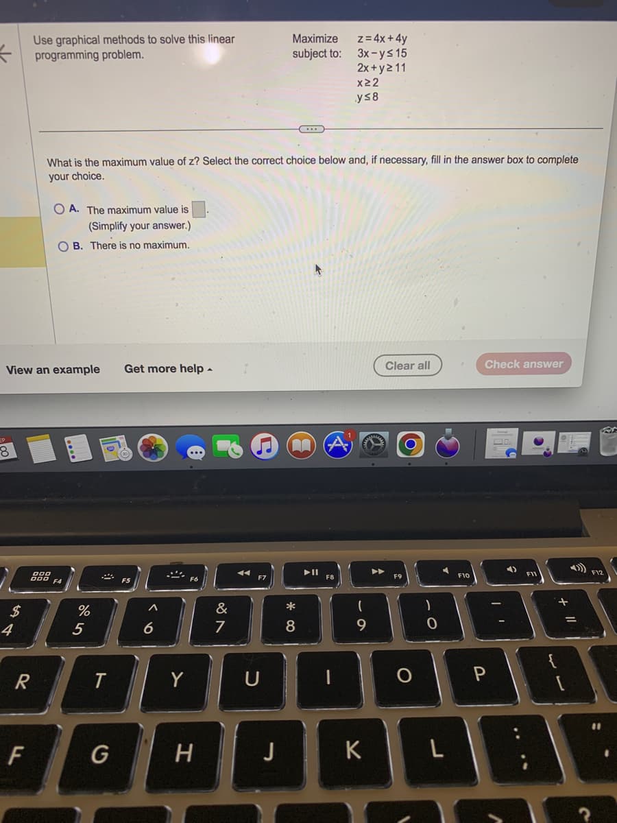 =
8
$
View an example
4
Use graphical methods to solve this linear
programming problem.
R
F
888
OA. The maximum value is
(Simplify your answer.)
OB. There is no maximum.
What is the maximum value of z? Select the correct choice below and, if necessary, fill in the answer box to complete
your choice.
F4
%
5
T
Get more help.
a>
6
Y
H
&
7
n
F7
U
Maximize
subject to:
J
C
^^
*
8
►ll
z = 4x + 4y
3x-y≤ 15
2x+y 211
x22
y≤8
F8
9
K
Clear all
F9
)
0
F10
Check answer
P
00:
4)
DTY
F11
4) F12
11
1
?
11