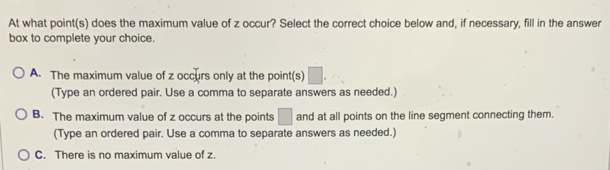 At what point(s) does the maximum value of z occur? Select the correct choice below and, if necessary, fill in the answer
box to complete your choice.
OA. The maximum value of z occurs only at the point(s)
(Type an ordered pair. Use a comma to separate answers as needed.)
B. The maximum value of z occurs at the points
(Type an ordered pair. Use a comma to separate
C. There is no maximum value of z.
and at all points on the line segment connecting them.
answers as needed.)