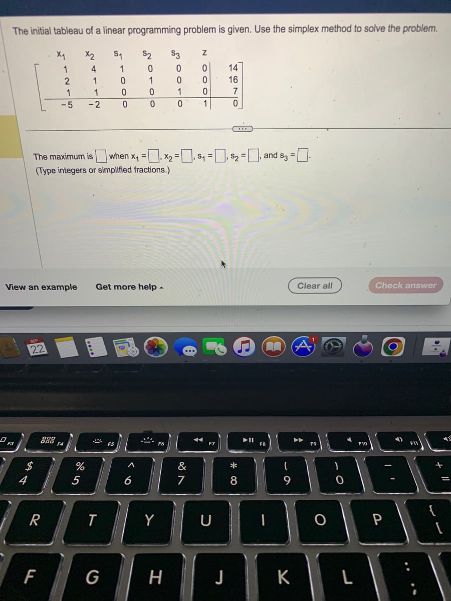 The initial tableau of a linear programming problem is given. Use the simplex method to solve the problem.
X₁
X2
S₁
S2
4
1
1
4
SEP
22
$
R
LL
1
900
DOO
F
2
1
-5
View an example Get more help.
1
-2
%
The maximum is when x₁ = x₂ = ₁ S₁ =₁ $₂ = ₁ and $3 = □.
,
,
(Type integers or simplified fractions.)
5
T
0
0
G
0
F5
0
1
0
A
0
6
Y
$3
0
0
1
0
H
Z
0
0
0
1
&
7
F7
14
16
U
7
0
*
8
▶11
n
F8
(
9
K
Clear all
▶
F9
O
)
0
F10
Check answer
I'
P
F11
1)