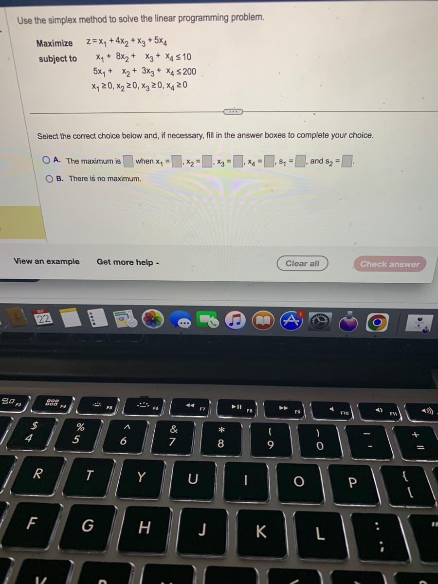 Use the simplex method to solve the linear programming problem.
Z = X₁ +4x₂ + x3 + 5x4
X₁ + 8x₂ +
5x₁ + x₂ +
x₁20, X₂20, X3 20, x4 20
80 F3
Maximize
subject to
4
Select the correct choice below and, if necessary, fill in the answer boxes to complete your choice.
OA. The maximum is
OB. There is no maximum.
View an example Get more help.
22
श्री
R
F
%
5
t
x3 + x4≤10
3x3 + x4 ≤200
G
6
when x₁ =
Y
H
&
7
x₂ =
U
X3 =
*
8
▶II
X4 =
·
(
9
K
S₁ = and $₂ =.
Clear all
O
0
L
F10
P
Check answer
4)
+
||