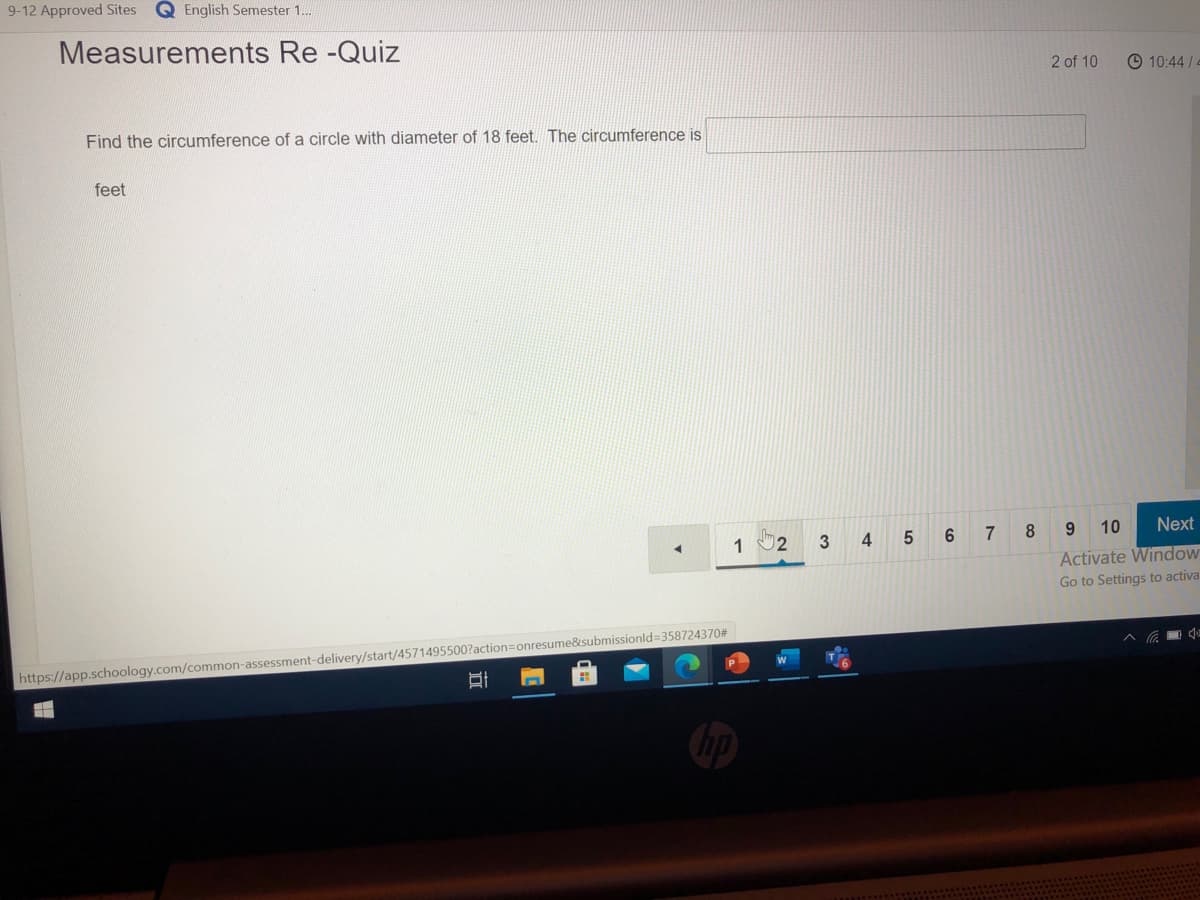 9-12 Approved Sites
Q English Semester 1.
Measurements Re -Quiz
2 of 10
© 10:44/4
Find the circumference of a circle with diameter of 18 feet. The circumference is
feet
1 2
6.
7
8.
9 10
Next
Activate Window
Go to Settings to activa
https://app.schoology.com/common-assessment-delivery/start/4571495500?action=onresume&submissionld=358724370#
