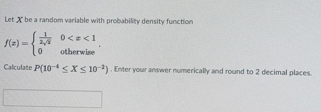 Let X be a random variable with probability density function
0 < a < 1
f(2) = { 2
otherwise
Calculate P(10-4<X< 102). Enter your answer numerically and round to 2 decimal places.
