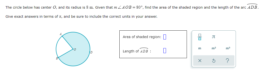 The circle below has center O, and its radius is 8 m. Given that m ZAOB = 80°, find the area of the shaded region and the length of the arc ADB.
Give exact answers in terms of T, and be sure to include the correct units in your answer.
Area of shaded region:|
m2
Length of ADB :
olo
