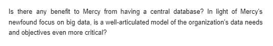 Is there any benefit to Mercy from having a central database? In light of Mercy's
newfound focus on big data, is a well-articulated model of the organization's data needs
and objectives even more critical?
