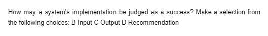 How may a system's implementation be judged as a success? Make a selection from
the following choices: B Input C Output D Recommendation
