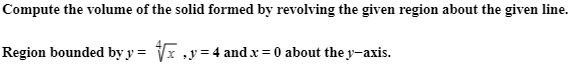 **Volume of a Solid of Revolution**

**Problem Statement**: Compute the volume of the solid formed by revolving the given region about the given line.

**Given Region**: The region bounded by \( y = \sqrt[4]{x} \), \( y = 4 \), and \( x = 0 \) about the \( y \)-axis.

When dealing with problems involving the volume of a solid formed by revolving a region around an axis, we often use the method of disks or washers. For this problem, we use the method of disks since we are revolving around the \( y \)-axis.

**Detailed Explanation**:
- **Function**: The equation \( y = \sqrt[4]{x} \) can be rewritten as \( x = y^4 \) for the purposes of setting up the integral.
- **Bounds**: The region is bounded by \( y = 0 \) (since \( x = 0 \) when \( y = 0 \)) and \( y = 4 \).

**Volume Using Disk Method**:
Consider a thin horizontal slice of the solid at a particular \( y \). The radius of the disk is determined by the distance from the \( y \)-axis to the curve \( x = y^4 \).

The volume \( V \) of the solid of revolution can be found by integrating the area of these disks along the \( y \)-axis from \( y = 0 \) to \( y = 4 \):

\[ V = \pi \int_{0}^{4} \left( \text{radius} \right)^2 \, dy \]

In our case, the radius is \( y^4 \):

\[ V = \pi \int_{0}^{4} (y^4)^2 \, dy \]
\[ V = \pi \int_{0}^{4} y^8 \, dy \]

Now, compute the integral:

\[ V = \pi \left[ \frac{y^9}{9} \right]_{0}^{4} \]
\[ V = \pi \left( \frac{4^9}{9} - \frac{0^9}{9} \right) \]
\[ V = \pi \left( \frac{262144}{9} \right) \]
\[ V = \frac{262144\pi}{9} \]

Hence, the volume of the solid formed