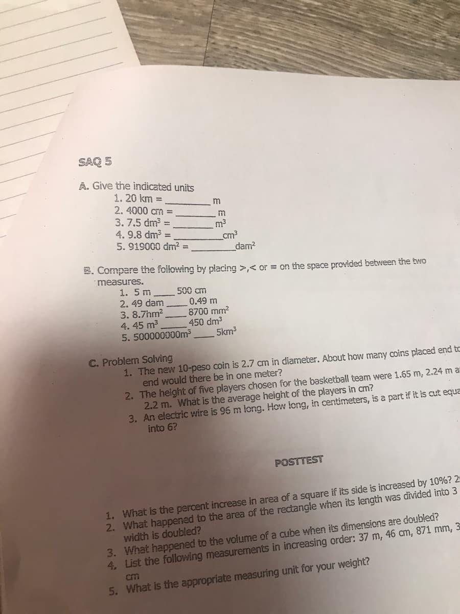 SAQ 5
A. Give the indicated units
1. 20 km =
2. 4000 cm =
3. 7.5 dm =
4. 9.8 dm3 =
5. 919000 dm2 =
m
m3
cm3
_dam?
2. Compare the following by placing >,< or = on the space provided between the two
measures.
1. 5 m
2. 49 dam
3. 8.7hm?
4. 45 m3
5. 500000000m3
500 cm
0.49 m
8700 mm?
450 dm3
5km3
C. Problem Solving
1. The new 10-peso coin is 2.7 cm in diameter. About how many coins placed end to
end would there be in one meter?
2. The height of five players chosen for the basketball team were 1.65 m, 2.24 m a
2.2 m. What is the average height of the players in cm?
3. An electric wire is 96 m long. How long, in centimeters, is a part if it is cut equa
into 6?
POSTTEST
1. What is the percent increase in area of a square if its side is increased by 10%? 2
2. What happened to the area of the rectangle when its length was divided into 3
width is doubled?
3. What happened to the volume of a cube when its dimensions are doubled?
4. List the following measurements in increasing order: 37 m, 46 cm, 871 mm,
cm
5. What is the appropriate measuring unit for your weight?
