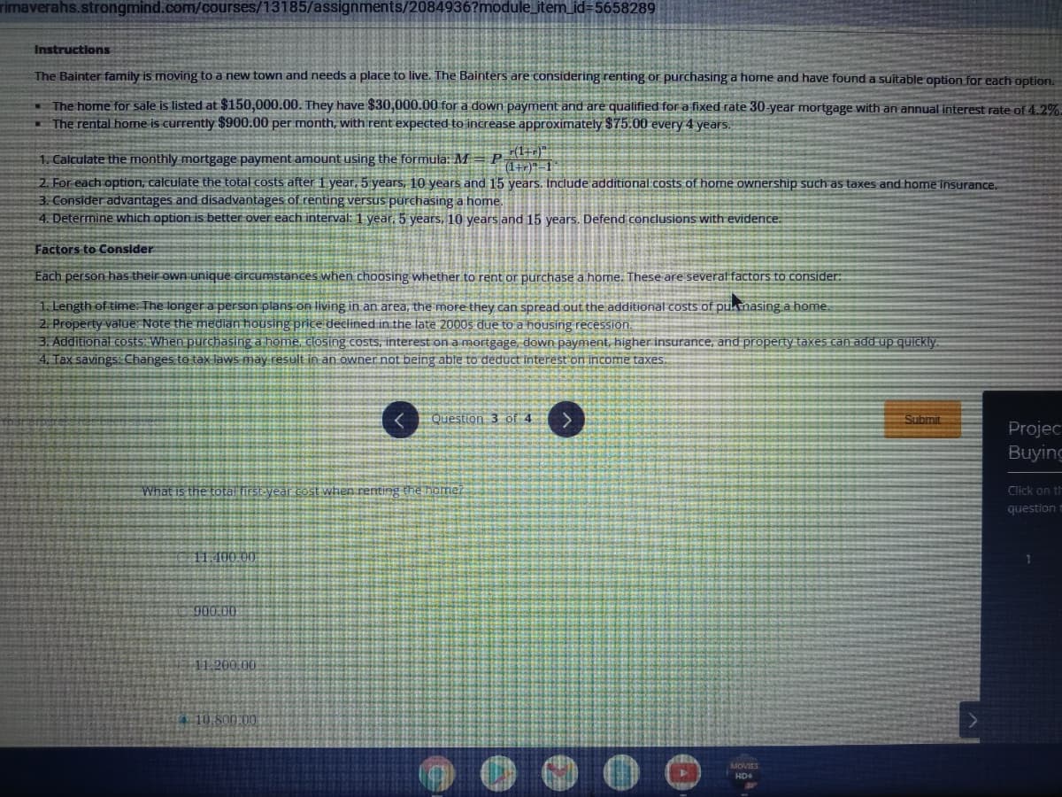 rimaverahs.strongmind.com/courses/13185/assignments/2084936?module_item_id=5658289
Instructions
The Bainter family is moving to a new town and needs a place to live. The Bainters are considering renting or purchasing a home and have found a suitable option for each option.
- The home for sale is listed at $150,000.00. They have $30,000.00 for a down payment and are qualified for a fixed rate 30-year mortgage with an annual interest rate of 4.2%.
- The rental home is currently $900.00 per month, with rent expected to increase approximately $75.00 every 4 years.
1. Calculate the monthly mortgage payment amount using the formula: M= P.
(1+)1
2. For each option, calculate the total costs after 1 year, 5 years, 10 years and 15 years. Include additional.costs of home ownership such as taxes and home insurance
3. Consider advantages and disadvantages of renting versus purchasing a home.
4. Determine which option is better over each interval: 1 year. 5 years, 10 years and 15 years. Defend conclusions with evidence.
Factors to Consider
Each person has their own unique circumstances when choosing whether to rent or purchase a home. These are several factors to consider:
1. Length of time: The longer a person plans on living in an area, the more they can spread out the additional costs of puknasing a home.
2. Property value: Note the median housing price declined in the late 2000s due to a housing recession.
3. Additional costs: When purchasing a home, closing costs, interest on a mortgage, down payment, higher insurance, and property taxes can add up quickly
4. Tax savings Changes to tax laws may result in an owner not being able to deduct interest on income taxes.
<Question 3 of 4
Submit
Projec
Buying
What is the total first year cost when renting the home?
Click on th
question t
11.100 00
900.00
11.200.00
T 10 800.00
MOVIES
HD
