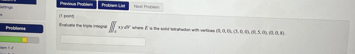 Settings
es
Problems
plem 1 ✓
Previous Problem
Problem List
(1 point)
Evaluate the triple integral
Next Problem
¹ DIE *:
xydV where E is the solid tetrahedon with vertices (0, 0, 0), (5, 0, 0), (0, 5, 0), (0, 0, 8).