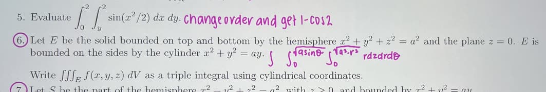 5. Evaluate
1² 1² ²
sin(x²/2) dx dy. Change order and get 1-cos2
(6 Let E be the solid bounded on top and bottom by the hemisphere x² + y² + z² = a² and the plane z = 0. E is
bounded on the sides by the cylinder 2² + y² = ay. Sra
√asino Ta².² razardo
√a²r²
Write fff f(x, y, z) dV as a triple integral using cylindrical coordinates.
Let S be the part of the hemisphere ² +21² + 72 - 7² with > > 0 and bounded by r² + 21² = au