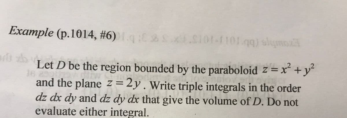 Example (p.1014, #6) Sx.S101-1101.gg) slyms
Let D be the region bounded by the paraboloid z =x² +y
%3D
16
and the plane z=2y.Write triple integrals in the order
dz dx dy and dz dy dx that give the volume of D. Do not
evaluate either integral.
