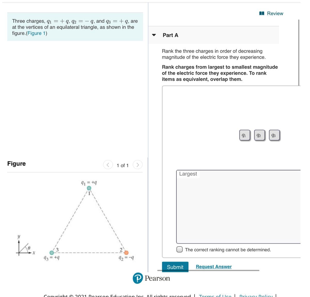 I Review
Three charges, q1 = + q, q2 =– q, and q3 =+q, are
at the vertices of an equilateral triangle, as shown in the
figure.(Figure 1)
Part A
Rank the three charges in order of decreasing
magnitude of the electric force they experience.
Rank charges from largest to smallest magnitude
of the electric force they experience. To rank
items as equivalent, overlap them.
92
93
Figure
1 of 1
Largest
91 = +9
is.
y
The correct ranking cannot be determined.
93 = +9
92 =-9
%3D
Submit
Request Answer
P Pearson
Convrioht e 2021 Poarson EdIcation Inc Allrights roservod
Torms of LIco I
Drivacy Dolicy
