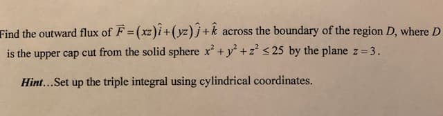 Find the outward flux of F = (xz)î+(yz)ĵ +k
across the boundary of the region D, where D
%3D
is the upper cap cut from the solid sphere x + y +z' < 25 by the plane z 3.
Hint...Set up the triple integral using cylindrical coordinates.
