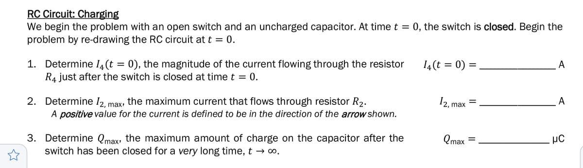 RC Circuit: Charging
We begin the problem with an open switch and an uncharged capacitor. At time t
problem by re-drawing the RC circuit at t = 0.
:0, the switch is closed. Begin the
1. Determine 14(t = 0), the magnitude of the current flowing through the resistor
R4 just after the switch is closed at time t = 0.
14(t = 0) =
A
2. Determine /2, max
the maximum current that flows through resistor R2.
A positive value for the current is defined to be in the direction of the arrow shown.
A
12, max
3. Determine Qmax, the maximum amount of charge on the capacitor after the
switch has been closed for a very long time, t → o.
Qmax
