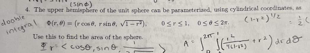 The image contains a mathematical explanation related to parameterizing the upper hemisphere of the unit sphere using cylindrical coordinates. Here's the transcription and explanation:

---

**4. The Upper Hemisphere of the Unit Sphere:**

The upper hemisphere of the unit sphere can be parameterized using cylindrical coordinates as:

\[
\Phi(r, \theta) = (r \cos \theta, r \sin \theta, \sqrt{1 - r^2})
\]

Where:
- \(0 \leq r \leq 1\)
- \(0 \leq \theta \leq 2\pi\)

**Objective:**

Use this parameterization to find the area of the sphere.

**Mathematical Expression:**

\[
A = \int_0^{2\pi} \int_0^1 \left(\frac{1}{4(1-r^2)} + r^2\right) dr d\theta
\]

**Notes:**

- A handwritten note says "doable integral," indicating that the integral can be solved with standard methods.
- There's an expression set for \(\Phi \cdot \mathbf{r} = \langle \cos \theta, \sin \theta, \cdots \rangle\).

The given integral expression is intended to calculate the area of the upper hemisphere by integrating over the region defined by the cylindrical coordinates.