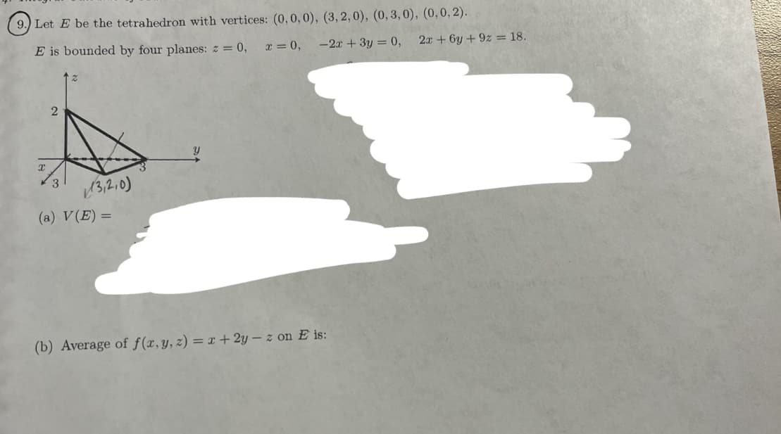 9.) Let E be the tetrahedron with vertices: (0, 0, 0), (3, 2,0), (0, 3,0), (0, 0, 2).
E is bounded by four planes: z = 0,
x = 0,
-2x + 3y = 0,
T
2
3
13,2,0)
(a) V(E)=
Y
(b) Average of f(x, y, z) = x + 2y - z on E is:
2x+6y +9z = 18.