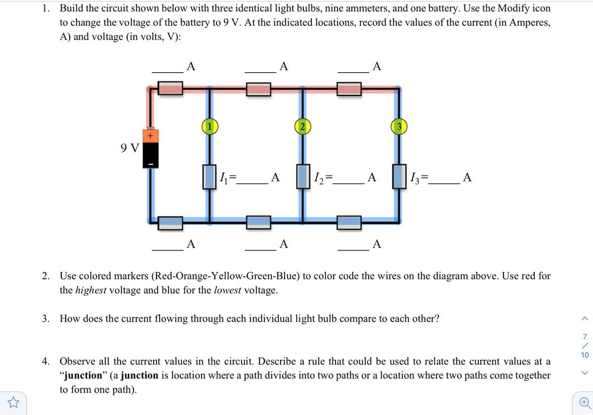 1. Build the circuit shown below with three identical light bulbs, nine ammeters, and one battery. Use the Modify icon
to change the voltage of the battery to 9 V. At the indicated locations, record the values of the current (in Amperes,
A) and voltage (in volts, V):
A
А
A
1
2
3
9 V
1=_A
A
I3
А
A
A
A
2. Use colored markers (Red-Orange-Yellow-Green-Blue) to color code the wires on the diagram above. Use red for
the highest voltage and blue for the lowest voltage.
3. How does the current flowing through each individual light bulb compare to each other?
7
10
4. Observe all the current values in the circuit. Describe a rule that could be used to relate the current values at a
"junction" (a junction is location where a path divides into two paths or a location where two paths come together
to form one path).
