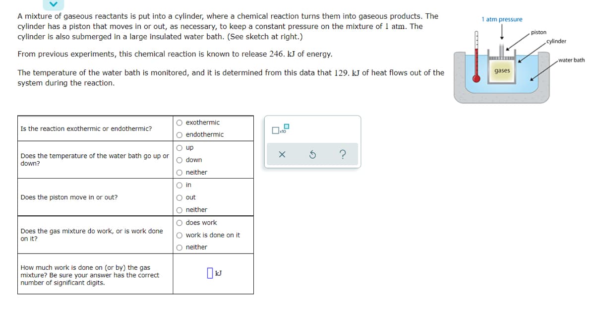 A mixture of gaseous reactants is put into a cylinder, where a chemical reaction turns them into gaseous products. The
1 atm pressure
cylinder has a piston that moves in or out, as necessary, to keep a constant pressure on the mixture of 1 atm. The
cylinder is also submerged in a large insulated water bath. (See sketch at right.)
piston
cylinder
From previous experiments, this chemical reaction is known to release 246. kJ of energy.
water bath
The temperature of the water bath is monitored, and it is determined from this data that 129. kJ of heat flows out of the
gases
system during the reaction.
O exothermic
Is the reaction exothermic or endothermic?
O endothermic
O up
Does the temperature of the water bath go up or
down?
O down
O neither
O in
Does the piston move in or out?
O out
O neither
O does work
Does the gas mixture do work, or is work done
on it?
O work is done on it
O neither
How much work is done on (or by) the gas
mixture? Be sure your answer has the correct
number of significant digits.
