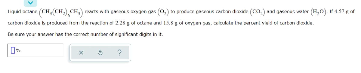 Liquid octane (CH;(CH,) CH;) reacts with gaseous oxygen gas (02) to produce gaseous carbon dioxide (CO2) and gaseous water (H,0). If 4.57 g of
carbon dioxide is produced from the reaction of 2.28 g of octane and 15.8 g of oxygen gas, calculate the percent yield of carbon dioxide.
Be sure your answer has the correct number of significant digits in it.
