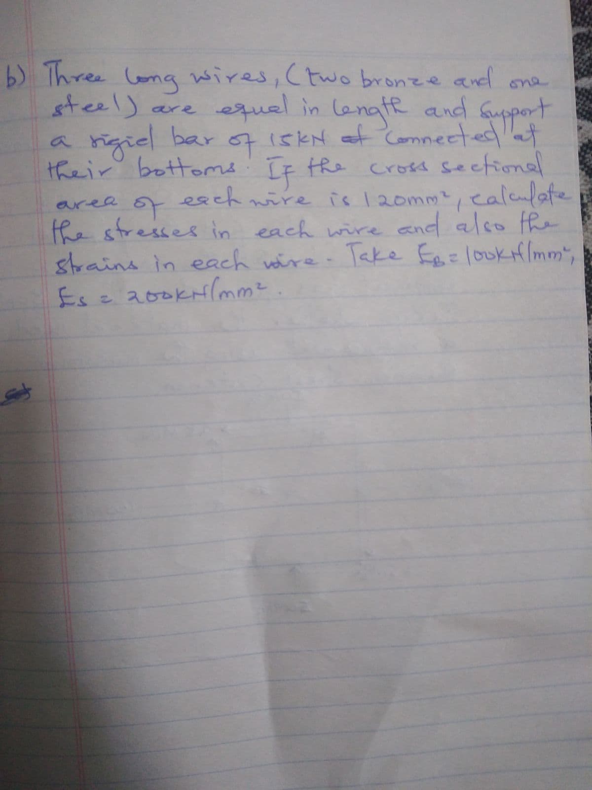 b) Three lona wires, Ctwo bronze and one
steel) are equal in lanate and fuppert
afe
6715KN at
and support
mneete
rigiel bar o7 iskN ef Comnectedt
their bottoms: IF the cross seetion
ealeulate
a'
esch
wire is120mm2,
of
area
the stresses in each wire and also the
strains in each wire Take F=loukH/mm",
Esz200KHlmm²
