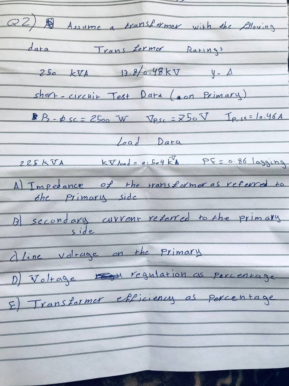 Q2) Assume a transformer with the following
Trans former
Ratings
data
13.8/0.48 KV
у- Д
short-circuit Test Dara (aon Primary)
Vesc = 250V
250
KVA
BB- sc = 2500 W
225KVA
A) Impedance
bhe
Load
of
K√ load =
Dara
PE=0.86 lagging
the transformer as referred to
on
0.504 KA
Ips<= 10.46A
Primary side
B) secondary current referred to the primary.
the primary
dLine voltage
D) Voltage
regulation as percentage
E) Transformer efficiency as Percentage