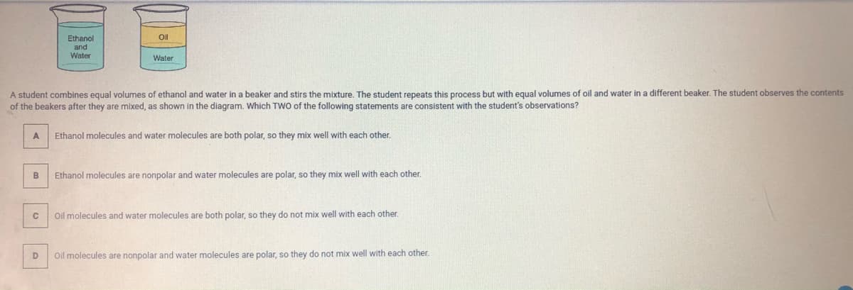 Oil
Ethanol
and
Water
Water
A student combines equal volumes of ethanol and water in a beaker and stirs the mixture. The student repeats this process but with equal volumes of oil and water in a different beaker. The student observes the contents
of the beakers after they are mixed, as shown in the diagram. Which TWO of the following statements are consistent with the student's observations?
Ethanol molecules and water molecules are both polar, so they mix well with each other.
Ethanol molecules are nonpolar and water molecules are polar, so they mix well with each other.
Oil molecules and water molecules are both polar, so they do not mix well with each other.
D
Oil molecules are nonpolar and water molecules are polar, so they do not mix well with each other.
