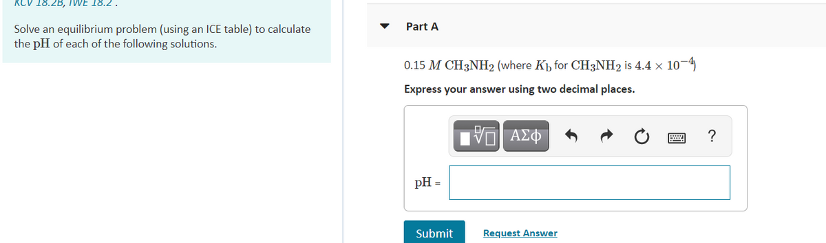 RCV 18.2B, IWE 18.2 .
Part A
Solve an equilibrium problem (using an ICE table) to calculate
the pH of each of the following solutions.
0.15 M CH3NH2 (where Kh for CH3NH2 is 4.4 x 104
Express your answer using two decimal places.
?
pH =
Submit
Request Answer
