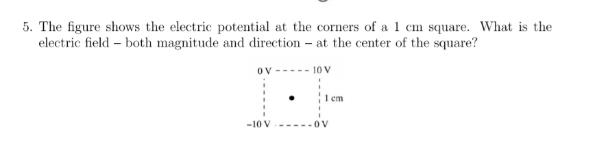 5. The figure shows the electric potential at the corners of a 1 cm square. What is the
electric field – both magnitude and direction - at the center of the square?
OV
10 V
1 em
-10 V
---0V
