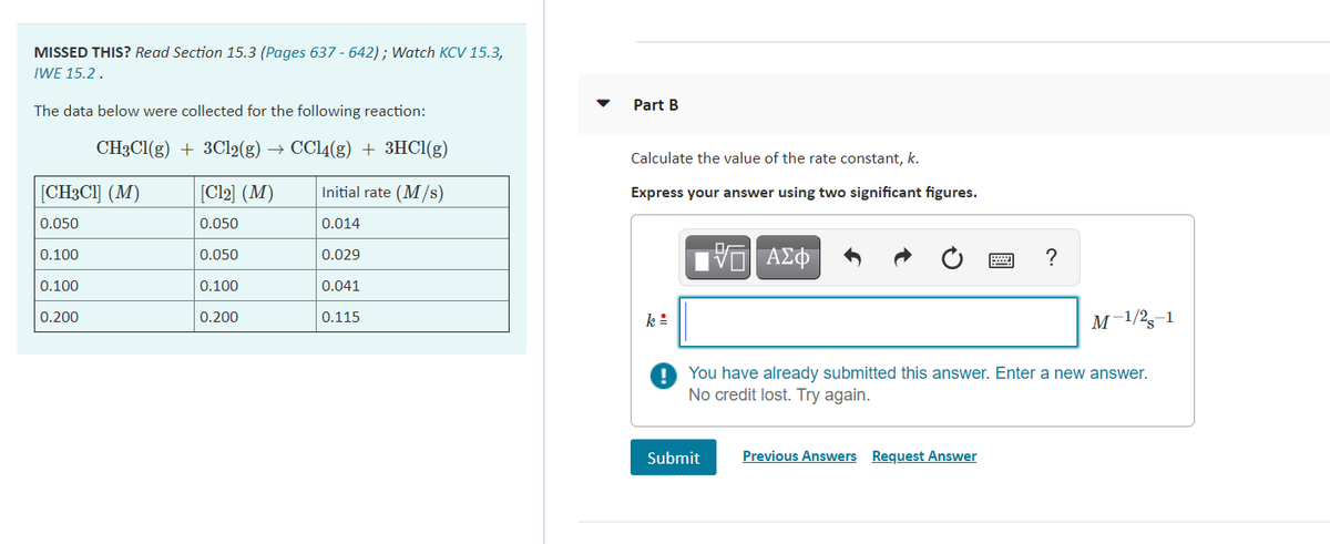 MISSED THIS? Read Section 15.3 (Pages 637 - 642); Watch KCV 15.3,
IWE 15.2.
Part B
The data below were collected for the following reaction:
CH3CI(g) + 3C12(g) →
CC14(g) + 3HCI(g)
Calculate the value of the rate constant, k.
[CH3CI] (M)
[Cl2] (M)
Initial rate (M/s)
Express your answer using two significant figures.
0.050
0.050
0.014
0.100
0.050
0.029
?
0.100
0.100
0.041
0.200
0.200
0.115
k:
M-1/2,-1
You have already submitted this answer. Enter a new answer.
No credit lost. Try again.
Submit
Previous Answers Request Answer
