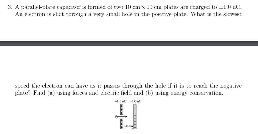 3. A parallel-plate capacitor is formed of two 10 cm x 10 cm plates are charged to ±1.0 nC.
An electron is shot through a very small hole in the positive plate. What is the slowest
speed the electron can have as it passes through the hole if it is to reach the negative
plate? Find (a) using forces and electric field and (b) using energy conservation.
+1.0 nC -1.0 nC
1.0 cm
+ + +
