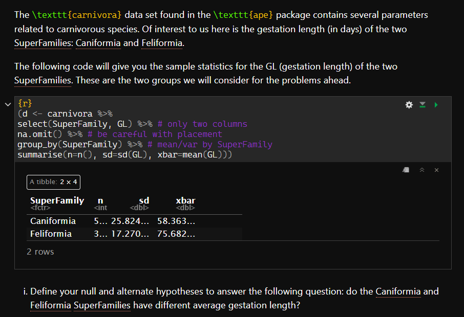 The \texttt{carnivora} data set found in the \texttt{ape} package contains several parameters
related to carnivorous species. Of interest to us here is the gestation length (in days) of the two
SuperFamilies: Caniformia and Feliformia.
The following code will give you the sample statistics for the GL (gestation length) of the two
SuperFamilies. These are the two groups we will consider for the problems ahead.
{r}
(d <- carnivora %>%
select(SuperFamily, GL) %>% # only two columns
na.omit() %>% # be careful with placement
group_by (SuperFamily) %>% # mean/var by SuperFamily
summarise(n=n(), sd=sd(GL), xbar=mean (GL)))
A tibble: 2 x 4
SuperFamily
<fctr>
Caniformia
Feliformia
2 rows
n
<int
sd
<dbl>
xbar
<dbl>
5... 25.824...
58.363...
3... 17.270... 75.682...
<<
i. Define your null and alternate hypotheses to answer the following question: do the Caniformia and
Feliformia SuperFamilies have different average gestation length?