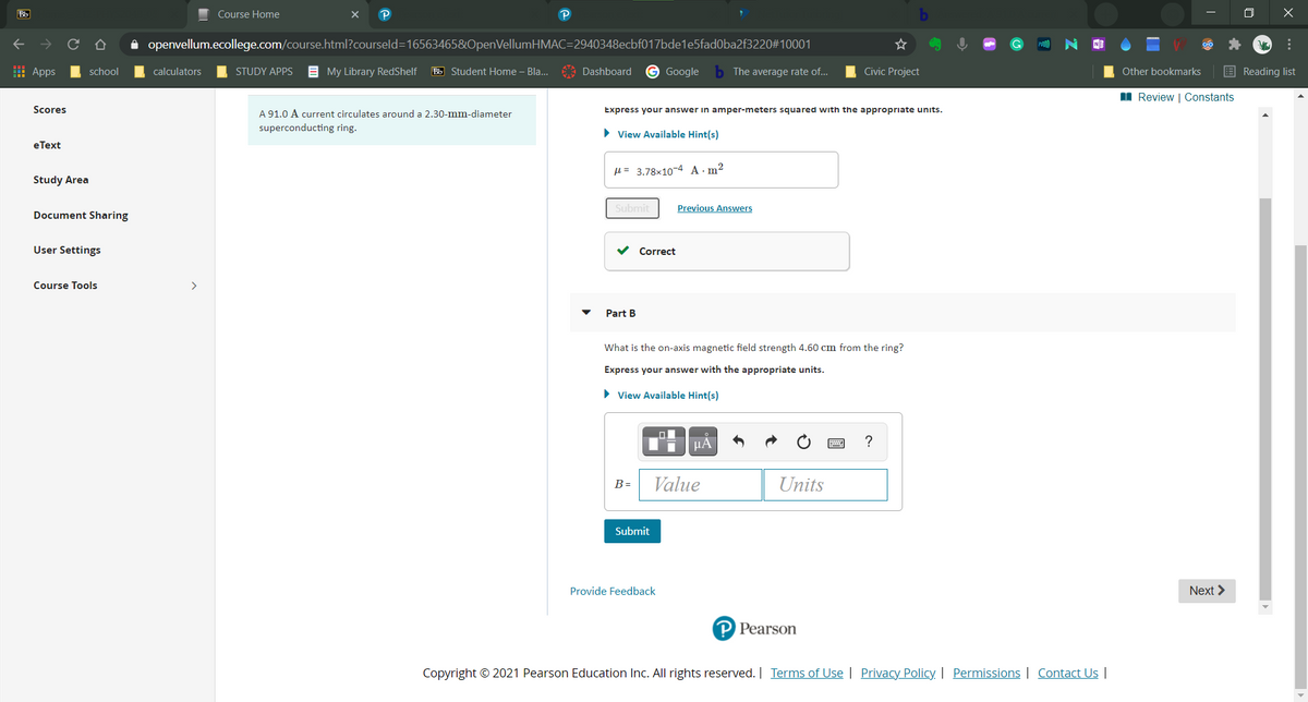 Bb
Course Home
openvellum.ecollege.com/course.html?courseld=16563465&OpenVellumHMAC=2940348ecbf017bde1e5fad0ba2f3220#10001
I Apps
school
calculators
STUDY APPS
E My Library RedShelf
Bb Student Home – Bla..
Dashboard
Google
The average rate of...
Civic Project
Other bookmarks
E Reading list
I Review | Constants
Scores
Express your answer in amper-meters squared with the appropriate units.
A 91.0 A current circulates around a 2.30-mm-diameter
superconducting ring.
• View Available Hint(s)
eТext
H = 3.78x10-4 A-m²
Study Area
Submit
Previous Answers
Document Sharing
User Settings
Correct
Course Tools
>
Part B
What is the on-axis magnetic field strength 4.60 cm from the ring?
Express your answer with the appropriate units.
> View Available Hint(s)
Value
Units
B =
Submit
Provide Feedback
Next >
P Pearson
Copyright © 2021 Pearson Education Inc. All rights reserved. | Terms of Use | Privacy Policy | Permissions | Contact Us |
