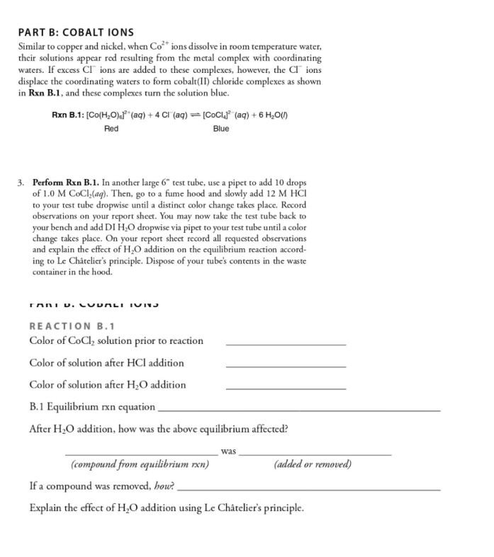 PART B: COBALT IONS
Similar to copper and nickel, when Co³* ions dissolve in room temperature water,
their solutions appear red resulting from the metal complex with coordinating
waters. If excess CI ions are added to these complexes, however, the CI" ions
displace the coordinating waters to form cobalt(II) chloride complexes as shown
in Rxn B.1, and these complexes turn the solution blue.
Rxn B.1: [Co(H;O)a* (aq) + 4 CI (aq) =[CoCi,j* (aq) + 6 H¿O(1)
Red
Blue
3. Perform Rxn B.1. In another large 6" test tube, use a pipet to add 10 drops
of 1.0 M CoCl,(ag). Then, go to a fume hood and slowly add 12 M HĊI
to your test tube dropwise until a distinct color change takes place. Record
observations on your report sheet. You may now take the test tube back to
your bench and add DI H̟O dropwise via pipet to your test tube until a color
change takes place. On your report shcet record all requested observations
and explain the effect of H,O addition on the equilibrium reaction accord-
ing to Le Châtelier's principle. Dispose of your tube's contents in the waste
container in the hood.
REACTION B.1
Color of CoCl, solution prior to reaction
Color of solution after HCl addition
Color of solution after H,O addition
B.1 Equilibrium rxn equation ,
After H,O addition, how was the above equilibrium affected?
was
(compound from equilibrium rxn)
If a compound was removed, how?.
(added or removed)
Explain the effect of H,O addition using Le Châtelier's principle.
