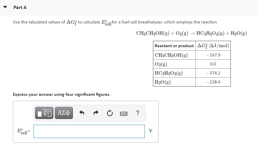 Part A
Use the tabulated values of AG? to calculate Eel for a fuel-cell breathalyzer, which employs the reaction
CH3CH2OH(g) + O2(g) → HC2H3O2(g) + H2O(g)
Reactant or product AG? (kJ/mol)
CH3CH2OH(g)
- 167.9
O2(g)
0.0
HC2H3O2(g)
-374.2
H20(g)
– 228.6
Express your answer using four significant figures.
?
Ecell
V
