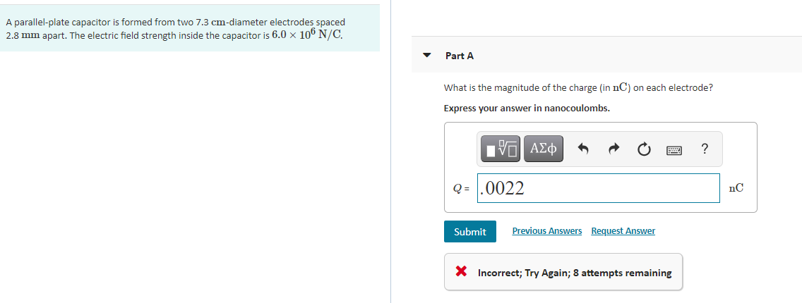 A parallel-plate capacitor is formed from two 7.3 cm-diameter electrodes spaced
2.8 mm apart. The electric field strength inside the capacitor is 6.0 x 106 N/C.
Part A
What is the magnitude of the charge (in nC) on each electrode?
Express your answer in nanocoulombs.
Q = .0022
Submit
Previous Answers Request Answer
X Incorrect; Try Again; 8 attempts remaining
