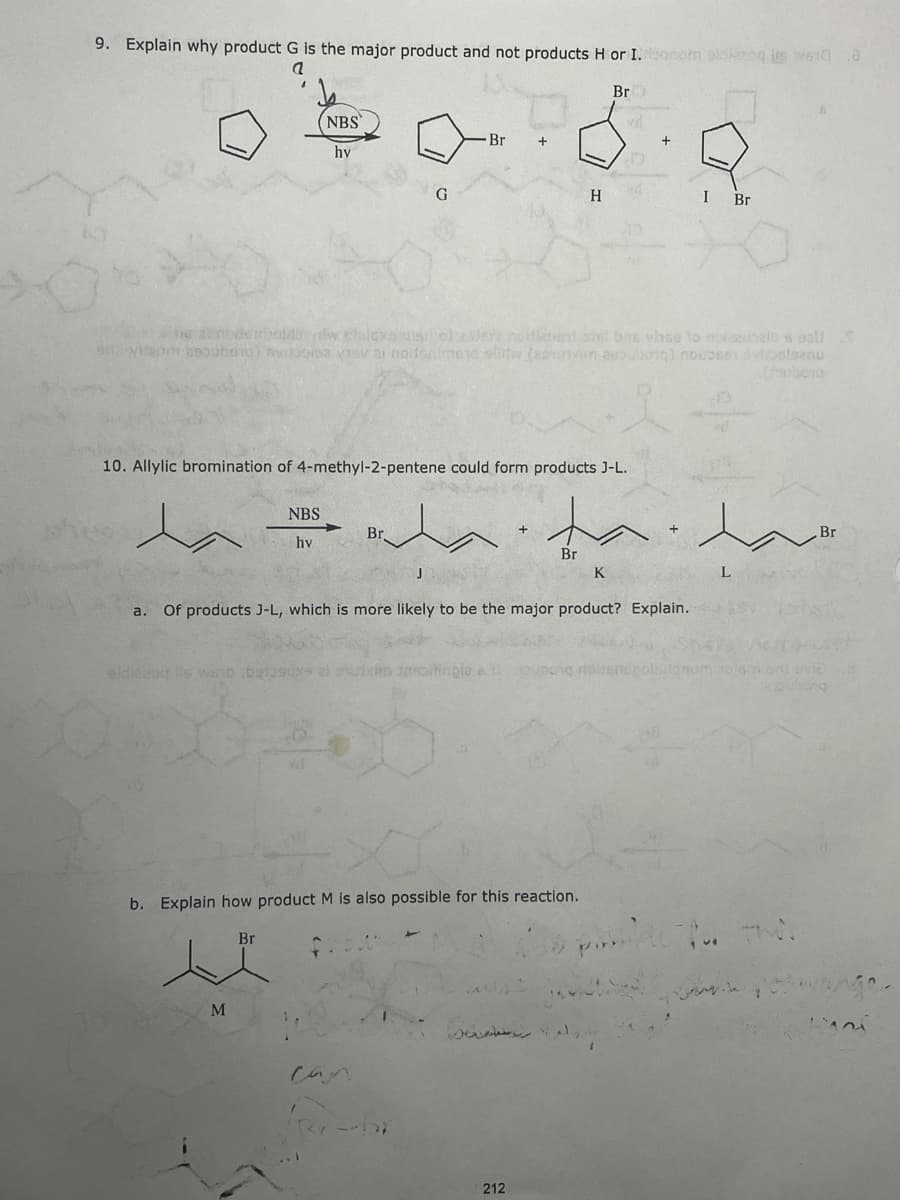 9. Explain why product G is the major product and not products H or I.onom oldesog is weld
Br
NBS
Br
hy
G
I Br
nodu dw clalexe isole noHlans s bns vhse to nolaubelb s oal
hong) bvdools2 Visv ai noitsnimeya elitw.(esurin 2bong) nowosen vialsanu
10. Allylic bromination of 4-methyl-2-pentene could form products J-L.
NBS
Br.
Br
hv
Br
K
a. Of products J-L, which is more likely to be the major product? Explain.
eldiecog lls wsb botascs al ouin aspitingle
b. Explain how product M is also possible for this reaction.
Br
M
can
212
