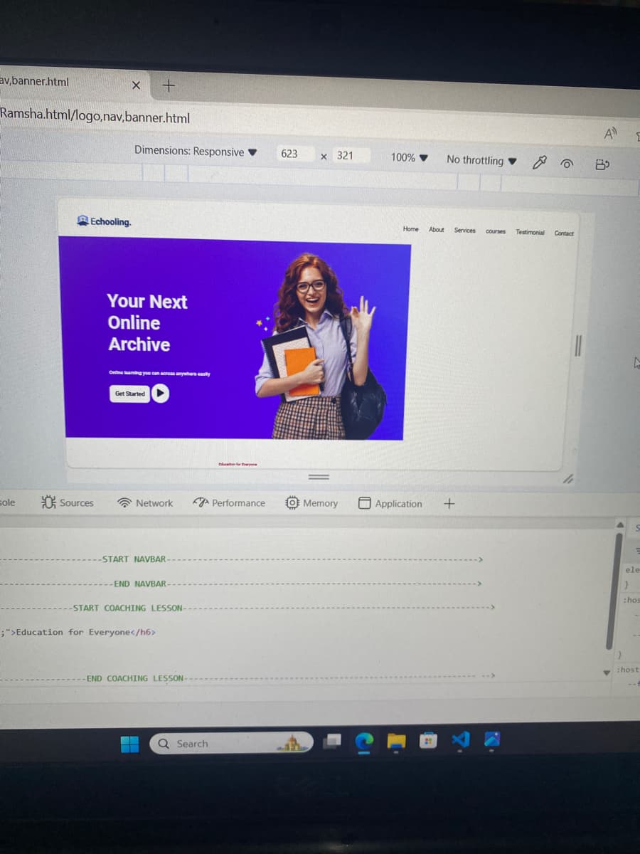 av,banner.html
+
Ramsha.html/logo,navbanner.html
Dimensions: Responsive▼ 623
Echooling.
Your Next
Online
Archive
Online learning you can across anywhere easily
Get Started
x 321
100% ▼ No throttling & 0
Home About Services courses Testimonial Contact
sole
Sources
Network
Performance
O Memory
Application +
-START NAVBAR-
-END NAVBAR-
-START COACHING LESSON-
;">Education for Everyone</h6>
-END COACHING LESSON-
Q Search
A
<
ele
}
:hos
}
:host
