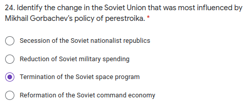 24. Identify the change in the Soviet Union that was most influenced by
Mikhail Gorbachev's policy of perestroika. *
Secession of the Soviet nationalist republics
O Reduction of Soviet military spending
Termination of the Soviet space program
Reformation of the Soviet command economy
