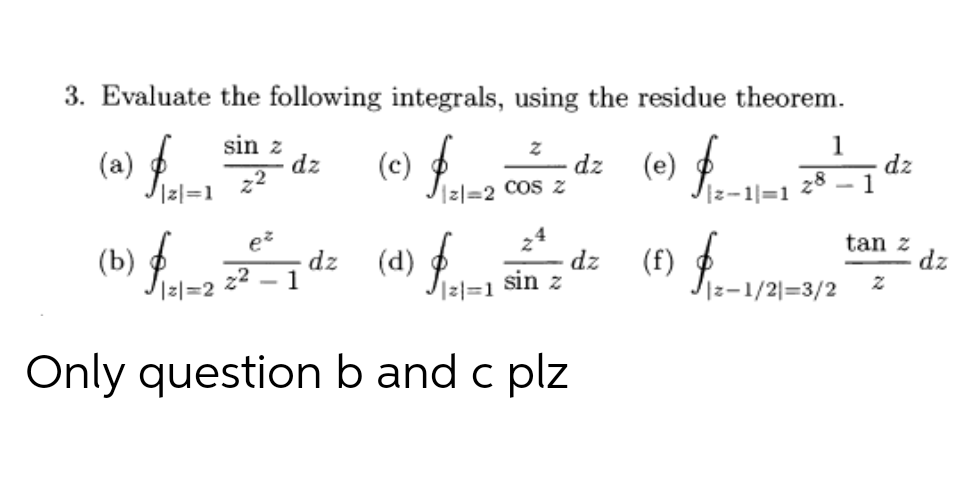 3. Evaluate the following integrals, using the residue theorem.
(a)
Iz|=1
sin z
dz
(c)
zl=2 COS Z
(e) f.
1
dz
dz
28
1
Iz-1|=1
tan z
dz
(b) ¢
Izl=2
dz
1
(f)
Iz-1/2|=3/2
22
(d)
dz
sin z
2|=1
Only question b and c plz
