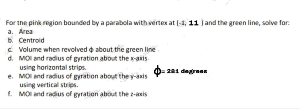 For the pink region bounded by a parabola with vertex at (-1, 11 ) and the green line, solve for:
a. Area
b. Centroid
c. Volume when revolved o about the green line
d. MOI and radius of gyration about the x-axis
using horizontal strips.
e. MOl and radius of gyration about the y-axis
using vertical strips.
f. MOl and radius of gyration about the z-axis
281 degrees
