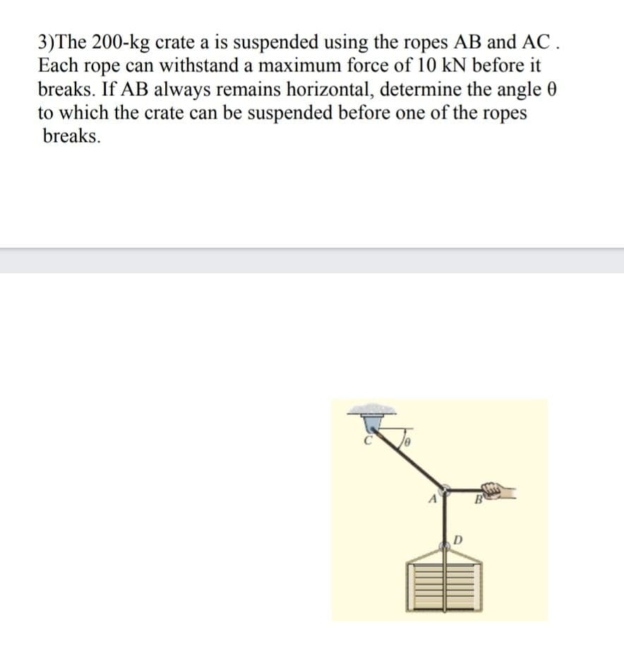 3)The 200-kg crate a is suspended using the ropes AB and AC.
Each rope can withstand a maximum force of 10 kN before it
breaks. If AB always remains horizontal, determine the angle 0
to which the crate can be suspended before one of the ropes
breaks.
B
