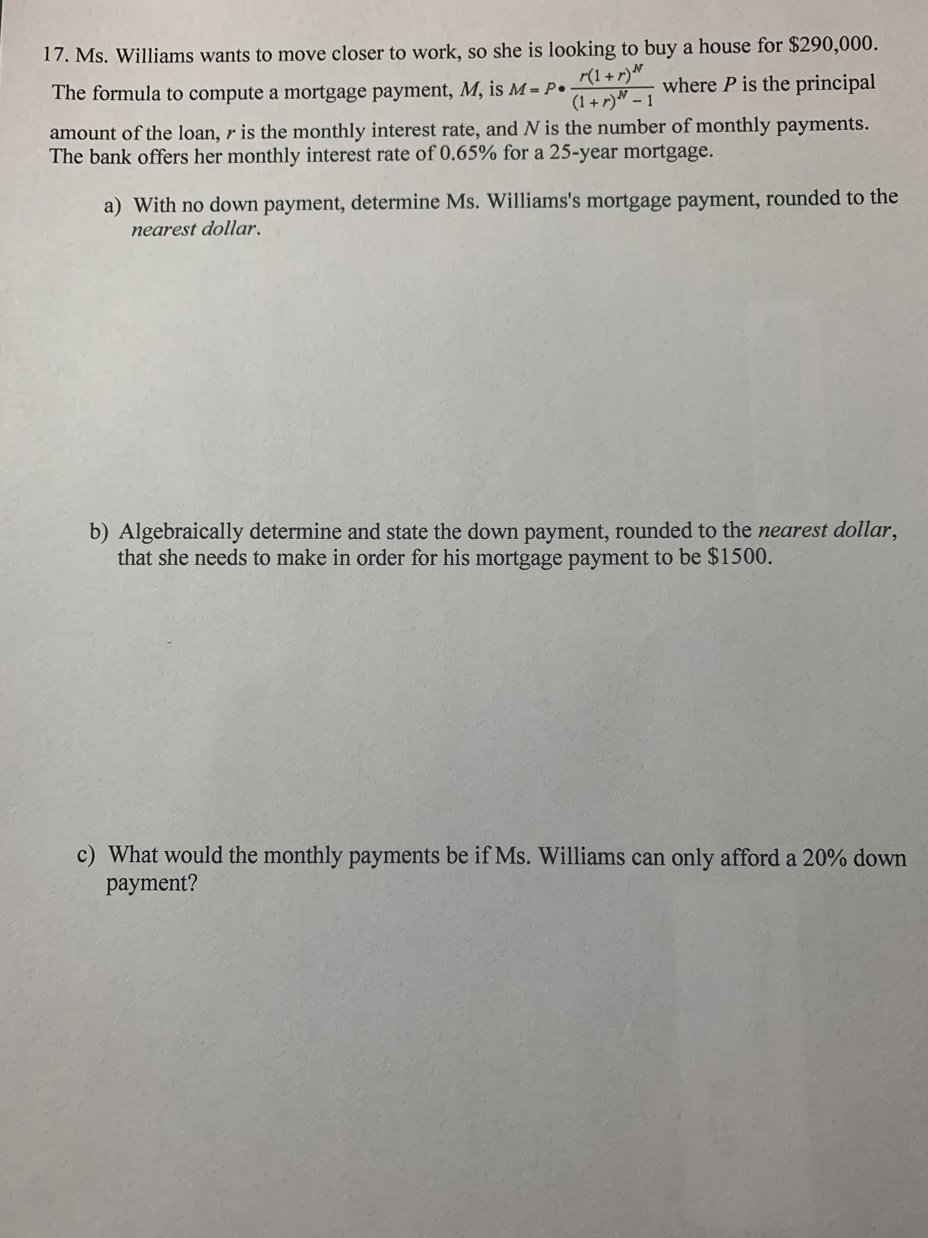 17. Ms. Williams wants to move closer to work, so she is looking to buy a house for $290,000.
where P is the principal
r(1 + r)N
(1 + r)" – 1
The formula to compute a mortgage payment, M, is M = P•
amount of the loan, r is the monthly interest rate, and N is the number of monthly payments.
The bank offers her monthly interest rate of 0.65% for a 25-year mortgage.
a) With no down payment, determine Ms. Williams's mortgage payment, rounded to the
nearest dollar.
