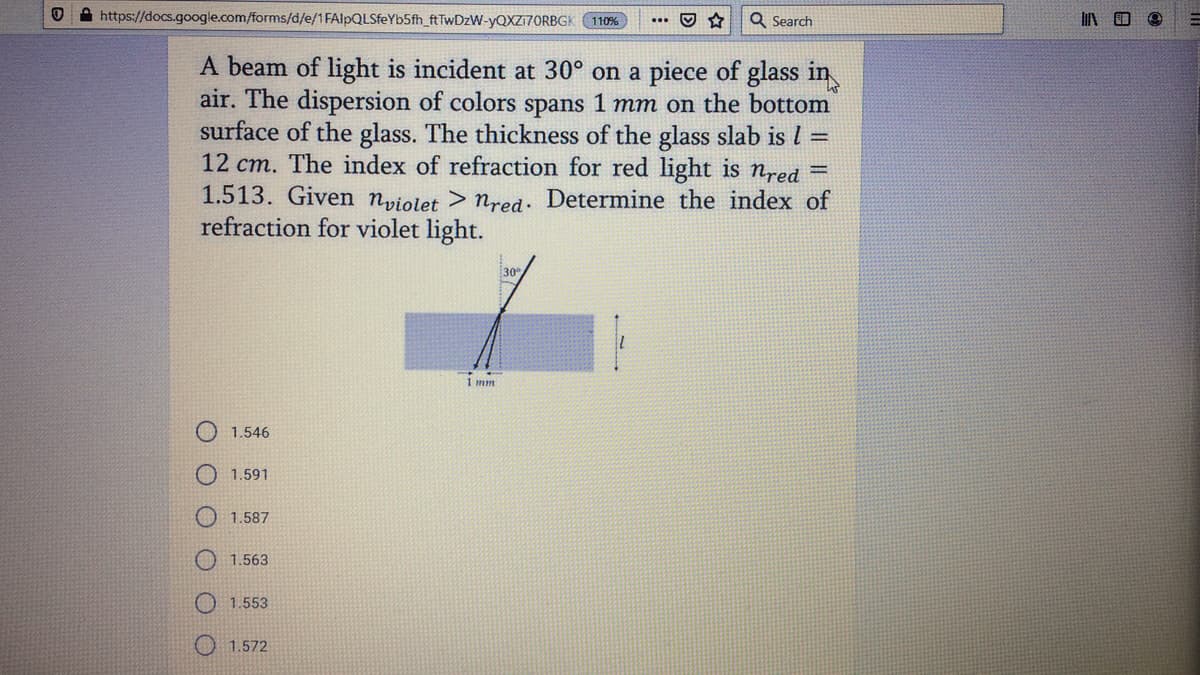 A https://docs.google.com/forms/d/e/1FAlpQLSfeYb5fh_ftTwDzW-YQXZI7ORBGK
Q Search
110%
A beam of light is incident at 30° on a piece of glass in
air. The dispersion of colors spans 1 mm on the bottom
surface of the glass. The thickness of the glass slab is l =
12 cm. The index of refraction for red light is nred =
1.513. Given npiolet > nred. Determine the index of
refraction for violet light.
30
1 mm
1.546
1.591
1.587
O 1.563
1.553
1.572
O O O
