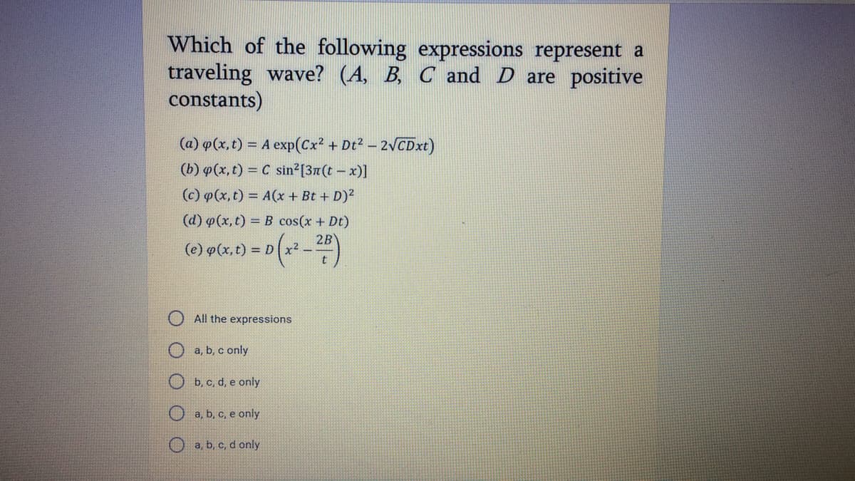 Which of the following expressions represent a
traveling wave? (A, B, C and D are positive
constants)
(a) o(x, t) = A exp(Cx? + Dt2 - 2VCDxt)
(b) p(x, t) = C sin²[37(t – x)]
(c) p(x, t) = A(x + Bt + D)²
(d) p(x, t) = B cos(x + Dt)
2B
(e) o(x, t) = D x2 - -
All the expressions
a, b, c only
b, c, d, e only
O a, b, c, e only
a, b, c, d only
