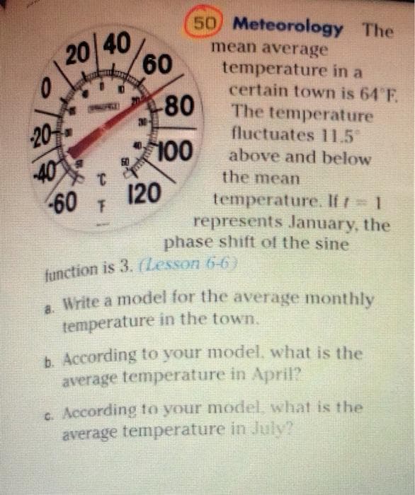 50 Meteorology The
20 40
60
mean average
temperature in a
certain town is 64 F.
The temperature
fluctuates 11.5
80
30-
20
100
40
above and below
40
60
the mean
120
temperature. If r 1
represents January, the
phase shift of the sine
function is 3. (Lesson 6-6)
write a model for the average monthly
temperature in the town.
b. According to your model, what is the
average temperature in April?
c. According to your model, what is the
average temperature in July?
