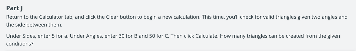 Part J
Return to the Calculator tab, and click the Clear button to begin a new calculation. This time, you'll check for valid triangles given two angles and
the side between them.
Under Sides, enter 5 for a. Under Angles, enter 30 for B and 50 for C. Then click Calculate. How many triangles can be created from the given
conditions?
