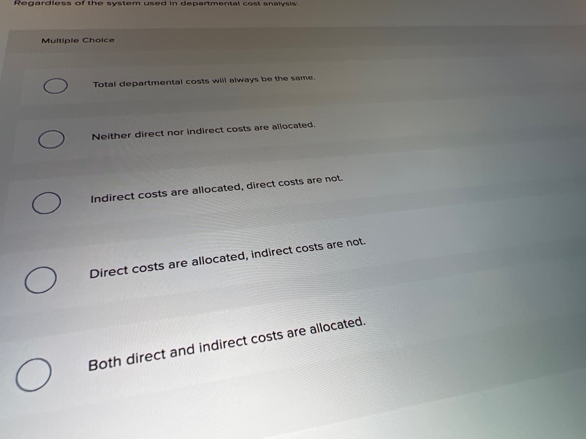 Regardless of the system used in departmental cost analysis:
Multiple Choice
Total departmental costs will always be the same.
Neither direct nor indirect costs are allocated.
Indirect costs are allocated, direct costs are not.
Direct costs are allocated, indirect costs are not.
Both direct and indirect costs are allocated.
