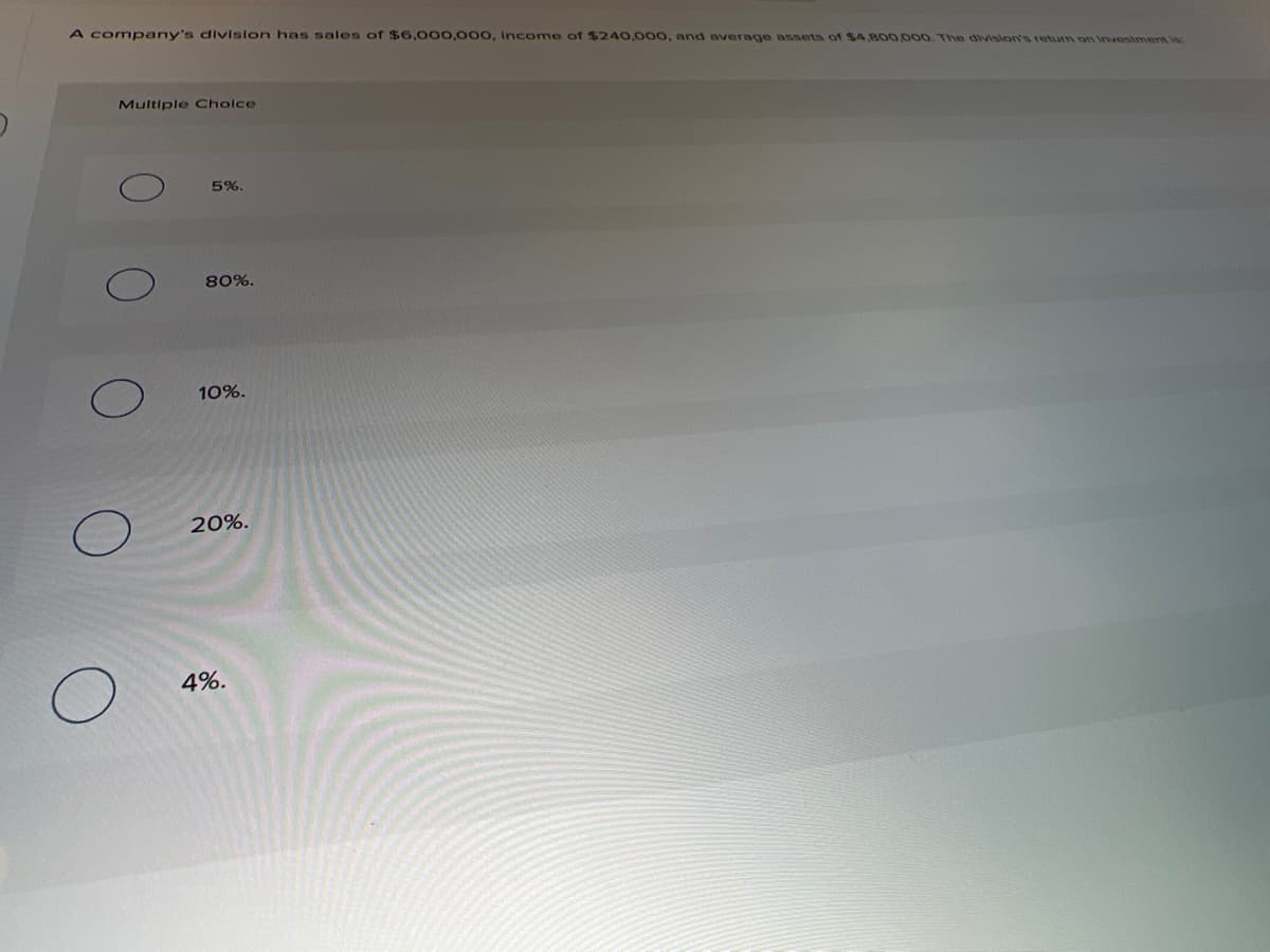 A company's divislon has sales of $6,000,000, Income of $240,000, and average assets of $4,800,000. The division's return on Investment is.
Multiple Cholce
5%.
80%.
10%.
20%.
4%.
