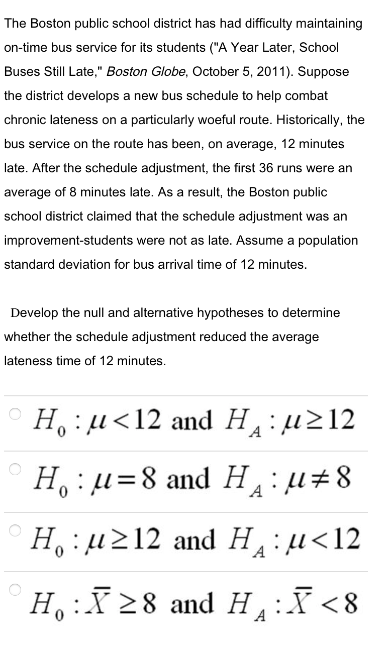 The Boston public school district has had difficulty maintaining
on-time bus service for its students ("A Year Later, School
Buses Still Late," Boston Globe, October 5, 2011). Suppose
the district develops a new bus schedule to help combat
chronic lateness on a particularly woeful route. Historically, the
bus service on the route has been, on average, 12 minutes
late. After the schedule adjustment, the first 36 runs were an
average of 8 minutes late. As a result, the Boston public
school district claimed that the schedule adjustment was an
improvement-students were not as late. Assume a population
standard deviation for bus arrival time of 12 minutes.
Develop the null and alternative hypotheses to determine
whether the schedule adjustment reduced the average
lateness time of 12 minutes.
H, :µ<12 and H:µ212
H, :µ=8 and Hu#8
A
H, :µ212 and H:µ<12
H:X 28 and H:
X <8
