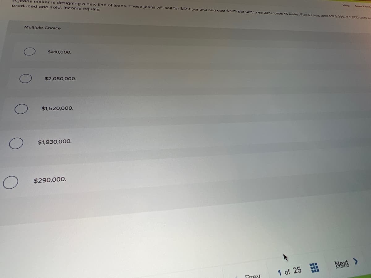 A Jeans maker is designing a new llne of Jeans. These jeans will sell for $410 per unit and cost $328 per unit in variable costs to make. Fixed costs total $120,000. S.000 units a
produced and sold, income equals:
Helo
Twve &Exn
Multiple Cholce
$410,000.
$2,050,000.
$1,520,000.
$1,930,000.
$290,000.
Next >
1 of 25
Drev
